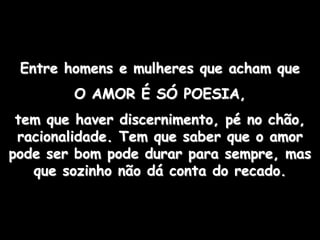 Entre homens e mulheres que acham que
        O AMOR É SÓ POESIA,
 tem que haver discernimento, pé no chão,
 racionalidade. Tem que saber que o amor
pode ser bom pode durar para sempre, mas
   que sozinho não dá conta do recado.
 