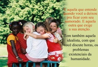 E aquela que entende quando você a deixou pra ficar com seu namorado. E aquela outra que exige a sua atenção.  Tem também aquela idealista, com que você discute horas, os problemas  existenciais da humanidade.  