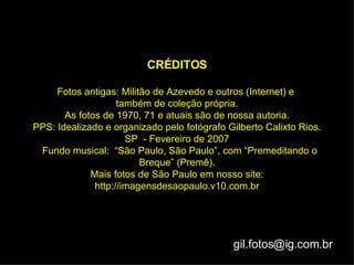CRÉDITOS Fotos antigas: Militão de Azevedo e outros (Internet) e  também de coleção própria. As fotos de 1970, 71 e atuais são de nossa autoria. PPS: Idealizado e organizado pelo fotógrafo Gilberto Calixto Rios. SP  - Fevereiro de 2007   Fundo musical:  “São Paulo, São Paulo”, com “Premeditando o Breque” (Premê). Mais fotos de São Paulo em nosso site: http://imagensdesaopaulo.v10.com.br [email_address] 