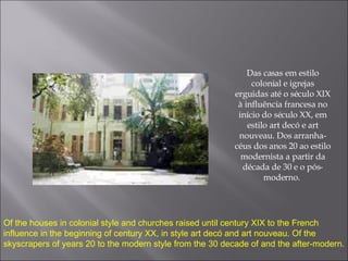 Das casas em estilo colonial e igrejas erguidas até o século XIX à influência francesa no início do século XX, em estilo art decó e art nouveau. Dos arranha-céus dos anos 20 ao estilo modernista a partir da década de 30 e o pós-moderno.  Of the houses in colonial style and churches raised until century XIX to the French influence in the beginning of century XX, in style art decó and art nouveau. Of the skyscrapers of years 20 to the modern style from the 30 decade of and the after-modern. 