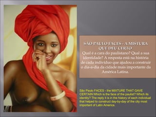 SÃO PAULO FACES - A MISTURA QUE DEU CERTO  Qual é a cara do paulistano? Qual a sua identidade? A resposta está na história de cada indivíduo que ajudou a construir o dia-a-dia da cidade mais importante da América Latina.  São Paulo FACES - the MIXTURE THAT GAVE CERTAIN Which is the face of the paulist? Which its identity? The reply it is in the history of each individual that helped to construct day-by-day of the city most important of Latin America. 