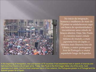 No início da imigração, homens e mulheres de mais de 70 países se estabeleceram aqui em busca de oportunidades e encontraram uma cidade de braços abertos. Hoje, São Paulo é a terceira maior cidade italiana do mundo, a mais japonesa fora do Japão, a terceira mais libanesa fora do Líbano, a maior portuguesa fora de Portugal e a maior espanhola longe da Espanha.  In the beginning of immigration, men and women of 70 countries if had established here in search of chances and had more than found a city of open arms. Today, São Paulo is the third bigger Italian city of the world, most Japanese is of Japan, the third most Lebanese one is of the Lebanon, the Portuguese greater is of Portugal and the Spanish greater far of Spain. 