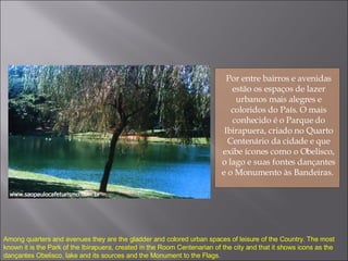 Por entre bairros e avenidas estão os espaços de lazer urbanos mais alegres e coloridos do País. O mais conhecido é o Parque do Ibirapuera, criado no Quarto Centenário da cidade e que exibe ícones como o Obelisco, o lago e suas fontes dançantes e o Monumento às Bandeiras.  Among quarters and avenues they are the gladder and colored urban spaces of leisure of the Country. The most known it is the Park of the Ibirapuera, created in the Room Centenarian of the city and that it shows icons as the dançantes Obelisco, lake and its sources and the Monument to the Flags. 