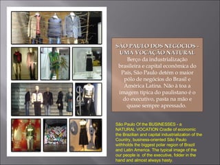 SÃO PAULO DOS NEGÓCIOS - UMA VOCAÇÃO NATURAL Berço da industrialização brasileira e capital econômica do País, São Paulo detém o maior pólo de negócios do Brasil e América Latina. Não à toa a imagem típica do paulistano é o do executivo, pasta na mão e quase sempre apressado.  São Paulo Of the BUSINESSES - a NATURAL VOCATION Cradle of economic the Brazilian and capital industrialization of the Country, business-oriented São Paulo withholds the biggest polar region of Brazil and Latin America. The typical image of the our people is  of the executive, folder in the hand and almost always hasty. 