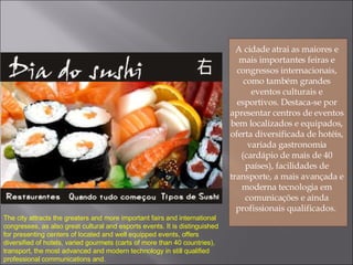 A cidade atrai as maiores e mais importantes feiras e congressos internacionais, como também grandes eventos culturais e esportivos. Destaca-se por apresentar centros de eventos bem localizados e equipados, oferta diversificada de hotéis, variada gastronomia (cardápio de mais de 40 países), facilidades de transporte, a mais avançada e moderna tecnologia em comunicações e ainda profissionais qualificados.  The city attracts the greaters and more important fairs and international congresses, as also great cultural and esports events. It is distinguished for presenting centers of located and well equipped events, offers diversified of hotels, varied gourmets (carts of more than 40 countries), transport, the most advanced and modern technology in still qualified professional communications and. 