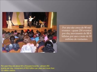 Por ano são cerca de 90 mil eventos – quase 250 eventos por dia, movimento de R$ 8 bilhões por ano e mais de 10 milhões de visitantes. Per year they are about 90 a thousand events - almost 250 events per day, movement of R$ 8 billion per year and more than 10 million visitors. 