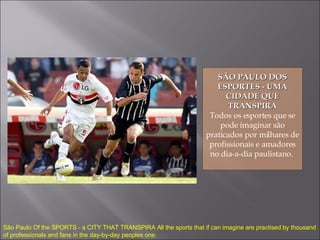 SÃO PAULO DOS ESPORTES - UMA CIDADE QUE TRANSPIRA Todos os esportes que se pode imaginar são praticados por milhares de profissionais e amadores no dia-a-dia paulistano.  São Paulo Of the SPORTS - a CITY THAT TRANSPIRA All the sports that if can imagine are practised by thousand of professionals and fans in the day-by-day peoples one. 