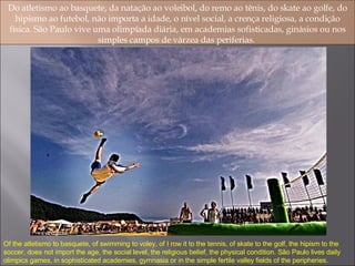 Do atletismo ao basquete, da natação ao voleibol, do remo ao tênis, do skate ao golfe, do hipismo ao futebol, não importa a idade, o nível social, a crença religiosa, a condição física. São Paulo vive uma olimpíada diária, em academias sofisticadas, ginásios ou nos simples campos de várzea das periferias.  Of the atletismo to basquete, of swimming to voley, of I row it to the tennis, of skate to the golf, the hipism to the soccer, does not import the age, the social level, the religious belief, the physical condition. São Paulo lives daily olimpics games, in sophisticated academies, gymnasia or in the simple fertile valley fields of the peripheries. 