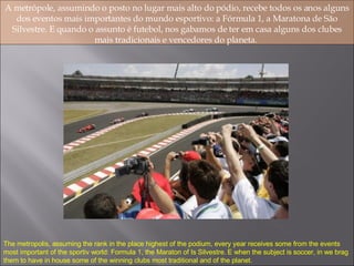 A metrópole, assumindo o posto no lugar mais alto do pódio, recebe todos os anos alguns dos eventos mais importantes do mundo esportivo: a Fórmula 1, a Maratona de São Silvestre. E quando o assunto é futebol, nos gabamos de ter em casa alguns dos clubes mais tradicionais e vencedores do planeta.  The metropolis, assuming the rank in the place highest of the podium, every year receives some from the events most important of the sportiv world: Formula 1, the Maraton of Is Silvestre. E when the subject is soccer, in we brag them to have in house some of the winning clubs most traditional and of the planet. 
