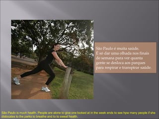 São Paulo é muita saúde.  É só dar uma olhada nos finais  de semana para ver quanta  gente se desloca aos parques  para respirar e transpirar saúde.  São Paulo is much health. People are alone to give one looked at in the week ends to see hpw many people if she dislocates to the parks to breathe and to  to sweat  health. 