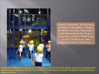 E para a criançada? Tem parques temáticos e divertidos, o Parque da Mônica, da Xuxa, Playcenter e ainda bem perto de São Paulo, o Hopi Hari e o Wet´n´Wild! E pra dançar? Centenas de casas noturnas, boates e discotecas!  And for the children one? It has thematic and amused parks, the Park of the Mônica, of the Xuxa, Playcenter and still well close to São Paulo, the Hopi Hari and the Wet'n'Wild! And for to dance? Hundreds of nocturnal houses, boites and discos! 