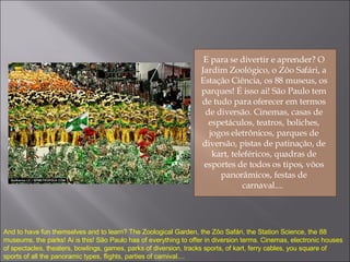 E para se divertir e aprender? O Jardim Zoológico, o Zôo Safári, a Estação Ciência, os 88 museus, os parques! É isso ai! São Paulo tem de tudo para oferecer em termos de diversão. Cinemas, casas de espetáculos, teatros, boliches, jogos eletrônicos, parques de diversão, pistas de patinação, de kart, teleféricos, quadras de esportes de todos os tipos, vôos panorâmicos, festas de carnaval....  And to have fun themselves and to learn? The Zoological Garden, the Zôo Safári, the Station Science, the 88 museums, the parks! Ai is this! São Paulo has of everything to offer in diversion terms. Cinemas, electronic houses of spectacles, theaters, bowlings, games, parks of diversion, tracks sports, of kart, ferry cables, you square of sports of all the panoramic types, flights, parties of carnival.... 