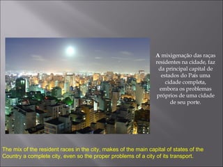A  mixigenação das raças residentes na cidade, faz da principal capital de estados do País uma cidade completa, embora os problemas próprios de uma cidade de seu porte. The mix of the resident races in the city, makes of the main capital of states of the Country a complete city, even so the proper problems of a city of its transport. 