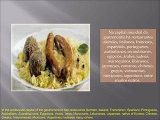 Na capital mundial da gastronomia há restaurantes alemães, italianos, franceses, espanhóis, portugueses, australianos, escandinavos, egípcios, árabes, judeus, marroquinos, libaneses, japoneses, coreanos, chineses, gregos, vietnamitas, mexicanos, argentinos, entre muitos outros.  In the world-wide capital of the gastronomia it has restaurants German, Italians, Frenchmen, Spaniard, Portuguese, Australians, Scandinavians, Egyptians, Arabs, Jews, Moroccans, Lebaneses, Japanese, native of Koreas, Chinese, Greeks, Vietnameses, Mexicans, Argentines, between many others. 