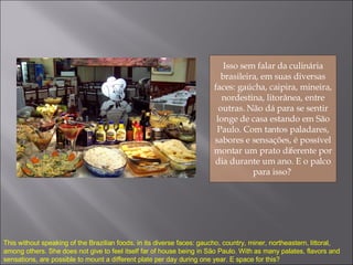 Isso sem falar da culinária brasileira, em suas diversas faces: gaúcha, caipira, mineira, nordestina, litorânea, entre outras. Não dá para se sentir longe de casa estando em São Paulo. Com tantos paladares, sabores e sensações, é possível montar um prato diferente por dia durante um ano. E o palco para isso?  This without speaking of the Brazilian foods, in its diverse faces: gaucho, country, miner, northeastern, littoral, among others. She does not give to feel itself far of house being in São Paulo. With as many palates, flavors and sensations, are possible to mount a different plate per day during one year. E space for this? 