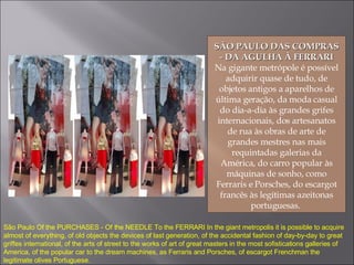 SÃO PAULO DAS COMPRAS - DA AGULHA À FERRARI Na gigante metrópole é possível adquirir quase de tudo, de objetos antigos a aparelhos de última geração, da moda casual do dia-a-dia às grandes grifes internacionais, dos artesanatos de rua às obras de arte de grandes mestres nas mais requintadas galerias da América, do carro popular às máquinas de sonho, como Ferraris e Porsches, do escargot francês às legítimas azeitonas portuguesas.  São Paulo Of the PURCHASES - Of the NEEDLE To the FERRARI In the giant metropolis it is possible to acquire almost of everything, of old objects the devices of last generation, of the accidental fashion of day-by-day to great griffes international, of the arts of street to the works of art of great masters in the most sofistications galleries of America, of the popular car to the dream machines, as Ferraris and Porsches, of escargot Frenchman the legitimate olives Portuguese. 