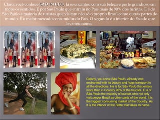 Claro, você conhece  SÃO PAULO . Já se encantou com sua beleza e porte grandioso em todos os sentidos. É por São Paulo que entram no País mais de 90% dos turistas. E é de São Paulo a maioria de turistas que visitam não só o próprio Brasil como outras partes do mundo. É o maior mercado consumidor do País. O segundo é o interior do Estado que leva seu nome.  Clearly, you know São Paulo. Already one enchanted with its beauty and huge transport in all the directions. He is for São Paulo that enters more than in Country 90% of the tourists. E is of São Paulo the majority of tourists who not only visit proper Brazil as other parts of the world. It is the biggest consuming market of the Country. As it is the interior of the State that takes its name. 