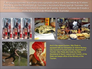 E no aspecto turismo, São Paulo está equipada com o seu Convention & Visitors Bureau, Conselho Municipal de Turismo e Secretaria Municipal de Turismo. São Paulo também sedia a Secretaria Estadual de Esporte, Lazer e Turismo do Estado e mantém escritório do Ministério do Turismo.  And in the aspect tourism, São Paulo is equipped with its Convention & Visitors Bureau, City council of Tourism and City department of Tourism. São Paulo also hosts the State Secretariat of Sport, Leisure and Tourism of the State and keeps office of the Ministry of the Tourism. 