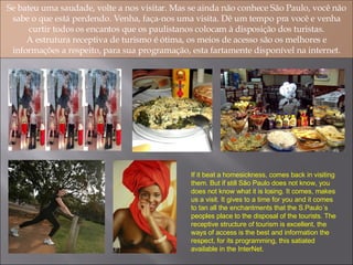 Se bateu uma saudade, volte a nos visitar. Mas se ainda não conhece São Paulo, você não sabe o que está perdendo. Venha, faça-nos uma visita. Dê um tempo pra você e venha curtir todos os encantos que os paulistanos colocam à disposição dos turistas. A estrutura receptiva de turismo é ótima, os meios de acesso são os melhores e informações a respeito, para sua programação, esta fartamente disponível na internet. If it beat a homesickness, comes back in visiting them. But if still São Paulo does not know, you does not know what it is losing. It comes, makes us a visit. It gives to a time for you and it comes to tan all the enchantments that the S.Paulo´s peoples place to the disposal of the tourists. The receptive structure of tourism is excellent, the ways of access is the best and information the respect, for its programming, this satiated available in the InterNet. 