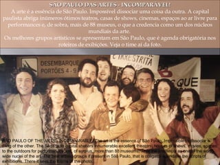 SÃO PAULO DAS ARTES - INCOMPARÁVEL! A arte é a essência de São Paulo. Impossível dissociar uma coisa da outra. A capital paulista abriga inúmeros ótimos teatros, casas de shows, cinemas, espaços ao ar livre para performances e, de sobra, mais de 88 museus, o que a credencia como um dos núcleos mundiais da arte.  Os melhores grupos artísticos se apresentam em São Paulo, que é agenda obrigatória nos roteiros de exibições. Veja o time aí da foto. SÃO PAULO OF THE ARTS - INCOMPARABLE! The art is the essence of São Paulo. Impossible to dissociar a thing of the other. The São Paulo capital shelters innumerable excellent theaters, houses of shows, movies, spaces to the outdoors for performances and, of surplus, more than 88 museums, what the credencia as one of the world-wide nuclei of the art. The best artistic groups if present in São Paulo, that is obligator agenda in the scripts of exhibitions. There it sees the teams of the photo. 