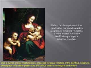 É dona de obras-primas únicas, produzidas por grandes mestres da pintura, escultura, fotografia e todas as artes plásticas e tendências que se pode imaginar e sonhar.  She is owner of only masterpieces, produced for great masters of the painting, sculpture, photograph and all the plastic arts and trends that if can imagine and dream. 