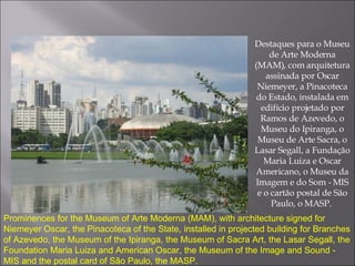Destaques para o Museu de Arte Moderna (MAM), com arquitetura assinada por Oscar Niemeyer, a Pinacoteca do Estado, instalada em edifício projetado por Ramos de Azevedo, o Museu do Ipiranga, o Museu de Arte Sacra, o Lasar Segall, a Fundação Maria Luiza e Oscar Americano, o Museu da Imagem e do Som - MIS e o cartão postal de São Paulo, o MASP.  Prominences for the Museum of Arte Moderna (MAM), with architecture signed for Niemeyer Oscar, the Pinacoteca of the State, installed in projected building for Branches of Azevedo, the Museum of the Ipiranga, the Museum of Sacra Art, the Lasar Segall, the Foundation Maria Luiza and American Oscar, the Museum of the Image and Sound - MIS and the postal card of São Paulo, the MASP. 