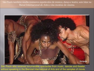 São Paulo também recebe inúmeros espetáculos de música, dança e teatro, sem falar na Bienal Internacional de Artes e das mostras de cinema. São Paulo also receives innumerable spectacles from music, dances and theater, without speaking in the Biennial International of Arts and of the samples of movie. 
