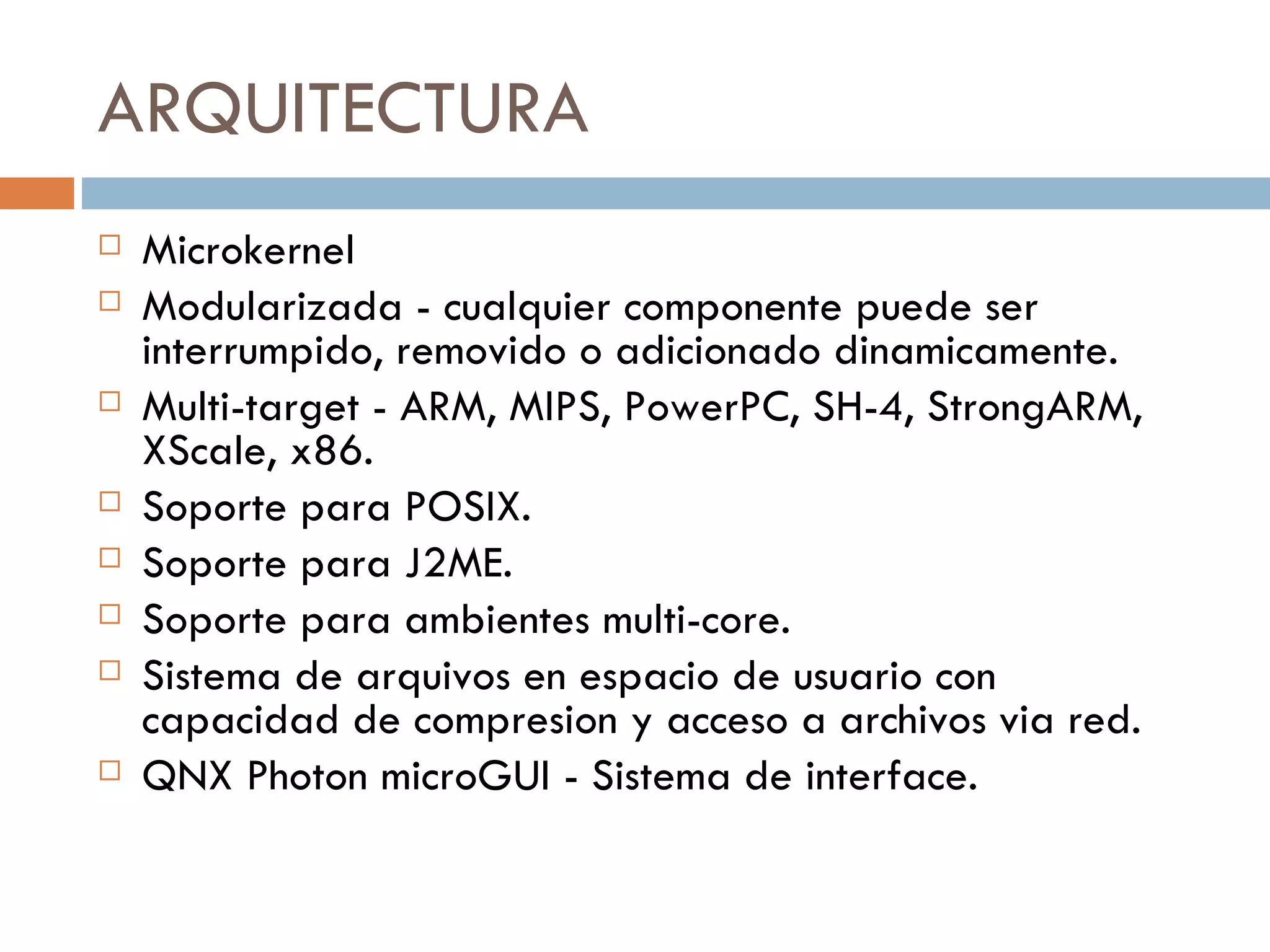 ARQUITECTURA Microkernel Modularizada - cualquier componente puede ser interrumpido, removido o adicionado  dinamicamente. Multi-target - ARM, MIPS, PowerPC, SH-4, StrongARM, XScale, x86. Soporte para POSIX. Soporte para J2ME. Soporte para ambientes multi-core. Sistema de arquivos en espacio de usuario con capacidad de compresion y acceso a  archivos via red. QNX Photon microGUI - Sistema de interface. 