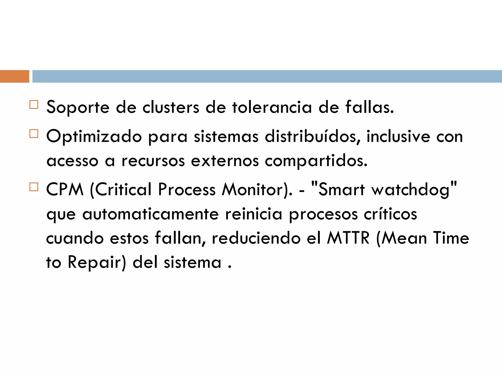 Soporte de clusters de tolerancia de fallas. Optimizado para sistemas distribuídos, inclusive con acesso a recursos externos  compartidos. CPM (Critical Process Monitor). - "Smart watchdog" que automaticamente reinicia procesos críticos cuando estos fallan, reduciendo el MTTR (Mean Time to Repair) del  sistema . 