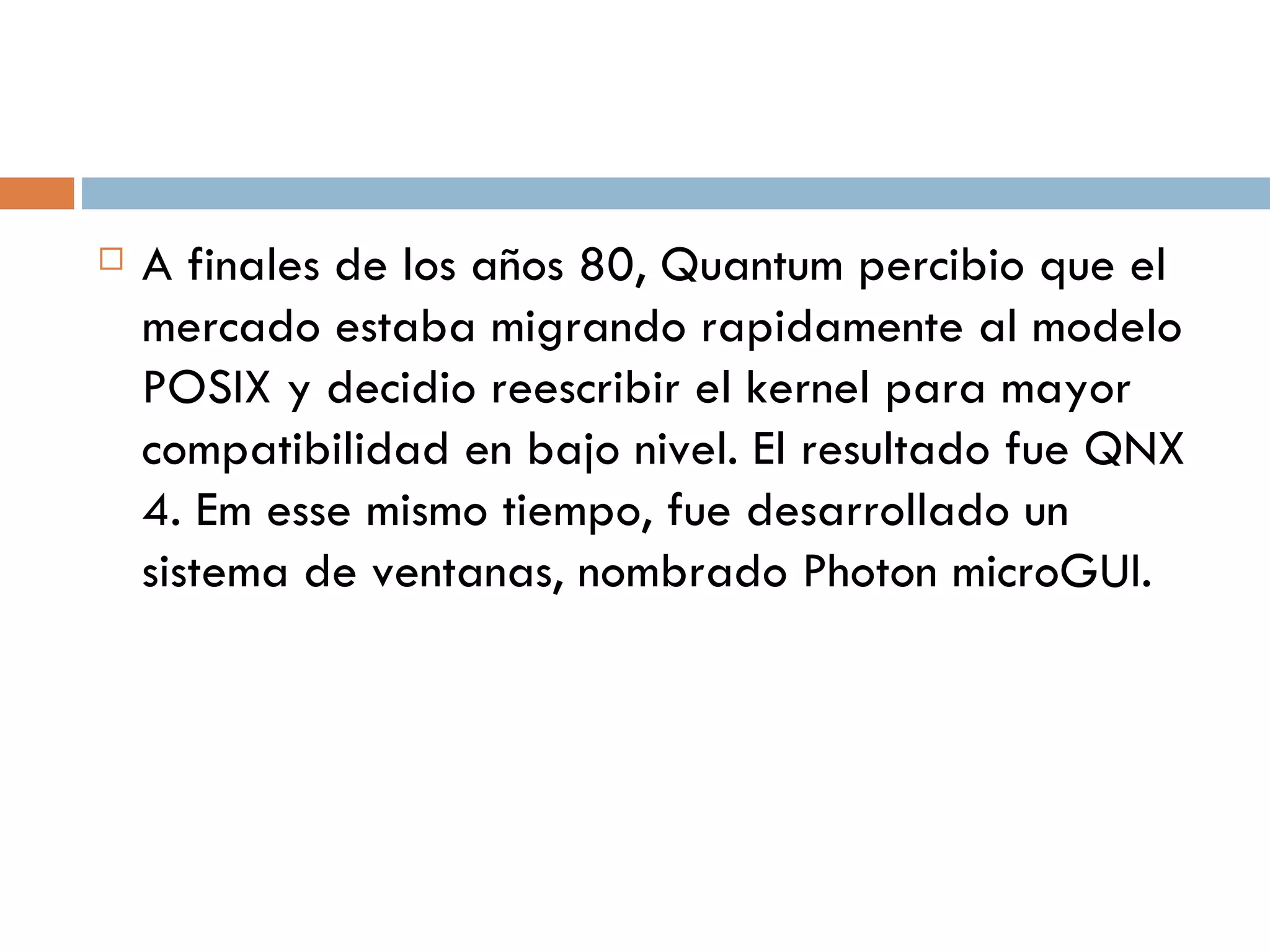 A finales de los años 80, Quantum percibio que el mercado estaba migrando rapidamente al modelo POSIX y decidio reescribir el kernel para mayor compatibilidad en bajo nivel. El resultado fue QNX 4. Em esse mismo tiempo, fue desarrollado un sistema de ventanas, n ombrado Photon microGUI. 