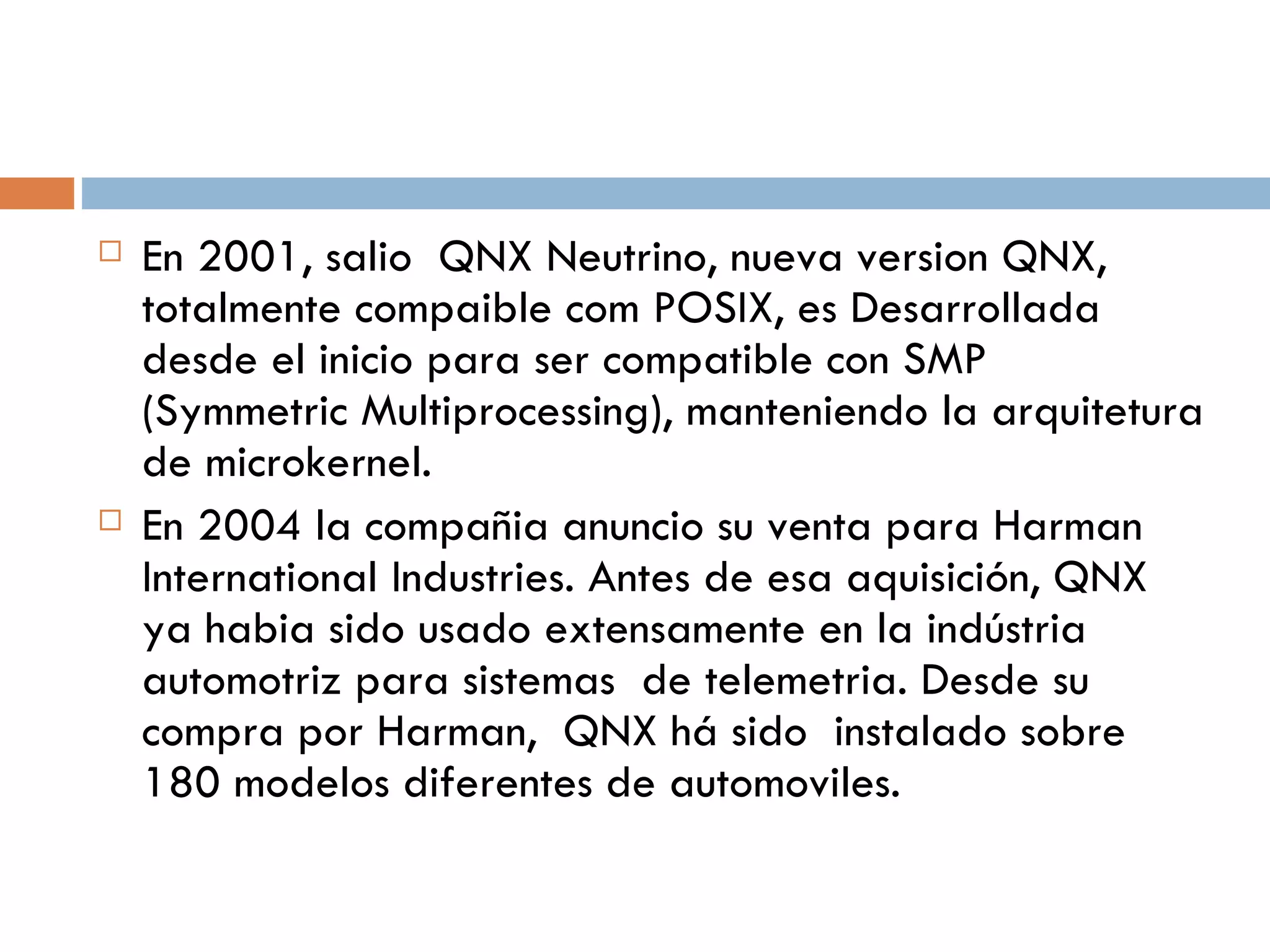 En 2001, salio  QNX Neutrino, nueva version QNX, totalmente compaible com POSIX, es Desarrollada desde el inicio para ser compatible con SMP (Symmetric Multiprocessing), manteniendo la arquitetura de microkernel. En 2004 la compañia anuncio su venta para Harman International Industries. Antes de esa aquisición, QNX ya habia sido usado extensamente en la indústria automotriz para sistemas  de telemetria. Desde su compra por Harman,  QNX há sido  instalado sobre 180  modelos diferentes de automoviles. 