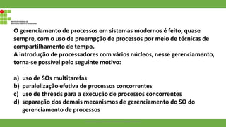 O gerenciamento de processos em sistemas modernos é feito, quase
sempre, com o uso de preempção de processos por meio de técnicas de
compartilhamento de tempo.
A introdução de processadores com vários núcleos, nesse gerenciamento,
torna-se possível pelo seguinte motivo:
a) uso de SOs multitarefas
b) paralelização efetiva de processos concorrentes
c) uso de threads para a execução de processos concorrentes
d) separação dos demais mecanismos de gerenciamento do SO do
gerenciamento de processos
Francisco Soares - francsico.soares@ifam.edu.br
 
