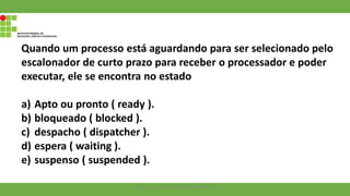Quando um processo está aguardando para ser selecionado pelo
escalonador de curto prazo para receber o processador e poder
executar, ele se encontra no estado
a) Apto ou pronto ( ready ).
b) bloqueado ( blocked ).
c) despacho ( dispatcher ).
d) espera ( waiting ).
e) suspenso ( suspended ).
Francisco Soares - francsico.soares@ifam.edu.br
 