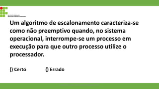 Um algoritmo de escalonamento caracteriza-se
como não preemptivo quando, no sistema
operacional, interrompe-se um processo em
execução para que outro processo utilize o
processador.
() Certo () Errado
Francisco Soares - francsico.soares@ifam.edu.br
 