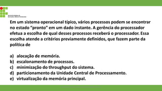 Em um sistema operacional típico, vários processos podem se encontrar
no estado “pronto” em um dado instante. A gerência do processador
efetua a escolha de qual desses processos receberá o processador. Essa
escolha atende a critérios previamente definidos, que fazem parte da
política de
a) alocação de memória.
b) escalonamento de processos.
c) minimização do throughput do sistema.
d) particionamento da Unidade Central de Processamento.
e) virtualização da memória principal.
Francisco Soares - francsico.soares@ifam.edu.br
 
