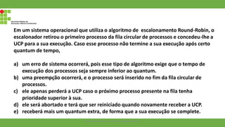 Em um sistema operacional que utiliza o algoritmo de escalonamento Round-Robin, o
escalonador retirou o primeiro processo da fila circular de processos e concedeu-lhe a
UCP para a sua execução. Caso esse processo não termine a sua execução após certo
quantum de tempo,
a) um erro de sistema ocorrerá, pois esse tipo de algoritmo exige que o tempo de
execução dos processos seja sempre inferior ao quantum.
b) uma preempção ocorrerá, e o processo será inserido no fim da fila circular de
processos.
c) ele apenas perderá a UCP caso o próximo processo presente na fila tenha
prioridade superior à sua.
d) ele será abortado e terá que ser reiniciado quando novamente receber a UCP.
e) receberá mais um quantum extra, de forma que a sua execução se complete.
Francisco Soares - francsico.soares@ifam.edu.br
 