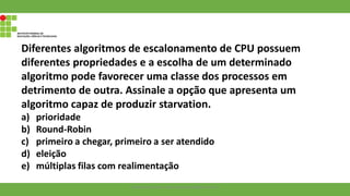 Diferentes algoritmos de escalonamento de CPU possuem
diferentes propriedades e a escolha de um determinado
algoritmo pode favorecer uma classe dos processos em
detrimento de outra. Assinale a opção que apresenta um
algoritmo capaz de produzir starvation.
a) prioridade
b) Round-Robin
c) primeiro a chegar, primeiro a ser atendido
d) eleição
e) múltiplas filas com realimentação
Francisco Soares - francsico.soares@ifam.edu.br
 