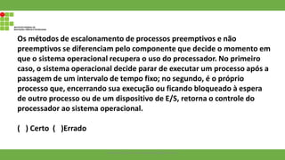 Os métodos de escalonamento de processos preemptivos e não
preemptivos se diferenciam pelo componente que decide o momento em
que o sistema operacional recupera o uso do processador. No primeiro
caso, o sistema operacional decide parar de executar um processo após a
passagem de um intervalo de tempo fixo; no segundo, é o próprio
processo que, encerrando sua execução ou ficando bloqueado à espera
de outro processo ou de um dispositivo de E/S, retorna o controle do
processador ao sistema operacional.
( ) Certo ( )Errado
Francisco Soares - francsico.soares@ifam.edu.br
 