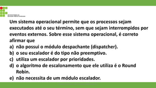Um sistema operacional permite que os processos sejam
executados até o seu término, sem que sejam interrompidos por
eventos externos. Sobre esse sistema operacional, é correto
afirmar que
a) não possui o módulo despachante (dispatcher).
b) o seu escalador é do tipo não preemptivo.
c) utiliza um escalador por prioridades.
d) o algoritmo de escalonamento que ele utiliza é o Round
Robin.
e) não necessita de um módulo escalador.
Francisco Soares - francsico.soares@ifam.edu.br
 