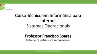 Curso Técnico em Informática para
Internet
Sistemas Operacionais
Professor Francisco Soares
Lista de Questões sobre Processos
Francisco Soares - francsico.soares@ifam.edu.br
 