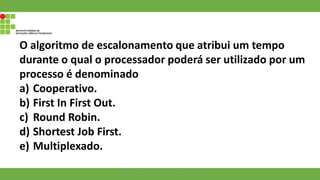 O algoritmo de escalonamento que atribui um tempo
durante o qual o processador poderá ser utilizado por um
processo é denominado
a) Cooperativo.
b) First In First Out.
c) Round Robin.
d) Shortest Job First.
e) Multiplexado.
Francisco Soares - francsico.soares@ifam.edu.br
 