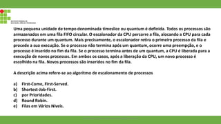 Uma pequena unidade de tempo denominada timeslice ou quantum é definida. Todos os processos são
armazenados em uma fila FIFO circular. O escalonador da CPU percorre a fila, alocando a CPU para cada
processo durante um quantum. Mais precisamente, o escalonador retira o primeiro processo da fila e
procede a sua execução. Se o processo não termina após um quantum, ocorre uma preempção, e o
processo é inserido no fim da fila. Se o processo termina antes de um quantum, a CPU é liberada para a
execução de novos processos. Em ambos os casos, após a liberação da CPU, um novo processo é
escolhido na fila. Novos processos são inseridos no fim da fila.
A descrição acima refere-se ao algoritmo de escalonamento de processos
a) First-Come, First-Served.
b) Shortest-Job-First.
c) por Prioridades.
d) Round Robin.
e) Filas em Vários Níveis.
Francisco Soares - francsico.soares@ifam.edu.br
 