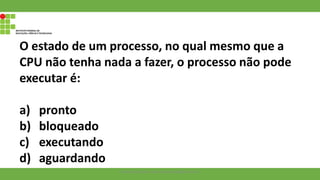 O estado de um processo, no qual mesmo que a
CPU não tenha nada a fazer, o processo não pode
executar é:
a) pronto
b) bloqueado
c) executando
d) aguardando
Francisco Soares - francsico.soares@ifam.edu.br
 