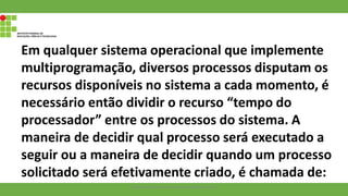 Em qualquer sistema operacional que implemente
multiprogramação, diversos processos disputam os
recursos disponíveis no sistema a cada momento, é
necessário então dividir o recurso “tempo do
processador” entre os processos do sistema. A
maneira de decidir qual processo será executado a
seguir ou a maneira de decidir quando um processo
solicitado será efetivamente criado, é chamada de:
Francisco Soares - francsico.soares@ifam.edu.br
 