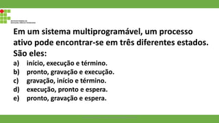 Em um sistema multiprogramável, um processo
ativo pode encontrar-se em três diferentes estados.
São eles:
a) início, execução e término.
b) pronto, gravação e execução.
c) gravação, início e término.
d) execução, pronto e espera.
e) pronto, gravação e espera.
Francisco Soares - francsico.soares@ifam.edu.br
 
