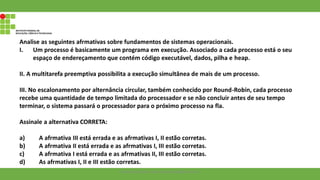Analise as seguintes afrmativas sobre fundamentos de sistemas operacionais.
I. Um processo é basicamente um programa em execução. Associado a cada processo está o seu
espaço de endereçamento que contém código executável, dados, pilha e heap.
II. A multitarefa preemptiva possibilita a execução simultânea de mais de um processo.
III. No escalonamento por alternância circular, também conhecido por Round-Robin, cada processo
recebe uma quantidade de tempo limitada do processador e se não concluir antes de seu tempo
terminar, o sistema passará o processador para o próximo processo na fla.
Assinale a alternativa CORRETA:
a) A afrmativa III está errada e as afrmativas I, II estão corretas.
b) A afrmativa II está errada e as afrmativas I, III estão corretas.
c) A afrmativa I está errada e as afrmativas II, III estão corretas.
d) As afrmativas I, II e III estão corretas.
Francisco Soares - francsico.soares@ifam.edu.br
 