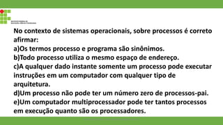 No contexto de sistemas operacionais, sobre processos é correto
afirmar:
a)Os termos processo e programa são sinônimos.
b)Todo processo utiliza o mesmo espaço de endereço.
c)A qualquer dado instante somente um processo pode executar
instruções em um computador com qualquer tipo de
arquitetura.
d)Um processo não pode ter um número zero de processos-pai.
e)Um computador multiprocessador pode ter tantos processos
em execução quanto são os processadores.
Francisco Soares - francsico.soares@ifam.edu.br
 
