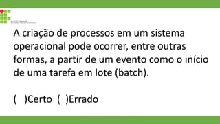 A criação de processos em um sistema
operacional pode ocorrer, entre outras
formas, a partir de um evento como o início
de uma tarefa em lote (batch).
( )Certo ( )Errado
Francisco Soares - francsico.soares@ifam.edu.br
 