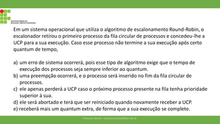 Em um sistema operacional que utiliza o algoritmo de escalonamento Round-Robin, o
escalonador retirou o primeiro processo da fila circular de processos e concedeu-lhe a
UCP para a sua execução. Caso esse processo não termine a sua execução após certo
quantum de tempo,
a) um erro de sistema ocorrerá, pois esse tipo de algoritmo exige que o tempo de
execução dos processos seja sempre inferior ao quantum.
b) uma preempção ocorrerá, e o processo será inserido no fim da fila circular de
processos.
c) ele apenas perderá a UCP caso o próximo processo presente na fila tenha prioridade
superior à sua.
d) ele será abortado e terá que ser reiniciado quando novamente receber a UCP.
e) receberá mais um quantum extra, de forma que a sua execução se complete.
Francisco Soares - francsico.soares@ifam.edu.br
 