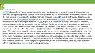 RR[4][5][6] (Round-Robin): Inspirado na história de Robin Hood onde, na procura de justiça, Robin roubava dos
ricos para entregar aos pobres, fazendo assim com que todos no seu reino tivesse o mesmo tanto de bens. Uma
das mais simples e robustas entre as atuais técnicas utilizadas para problemas de distribuição de carga, nesse
escalonamento o sistema operacional possui um timer, chamado de quantum, onde todos os processos ganham
o mesmo valor de quantum para rodarem na CPU, depois que o quantum acaba e o processo não terminou,
ocorre uma preempção e o processo é inserido no fim da fila. Se o processo termina antes de um quantum, a
CPU é liberada para a execução de novos processos. Em ambos os casos, após a liberação da CPU, um novo
processo é escolhido na fila. Novos processos são inseridos no fim da fila.Quando um processo é retirado da fila
para a CPU, ocorre uma troca de contexto, o que resulta em um tempo adicional na execução do processo.Esta
técnica remove a necessidade de criar sistemas para monitoração dinâmica e são obviamente construídas de
forma muito mais rápida e prática das que fazem balanceamento através de medições de recursos. Esta técnica
foi criada antes mesmo de existirem computadores e é até hoje utilizada em larga escala por inúmeros sistemas
com diferentes propósitos. . Com exceção do algoritmo RR, FIFO e escalonamento garantido, todos os outros
sofrem do problema de Inanição (starvation), preemptivo;
Francisco Soares - francsico.soares@ifam.edu.br
 